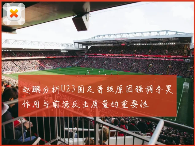 赵鹏分析U23国足晋级原因强调李昊作用与前场反击质量的重要性