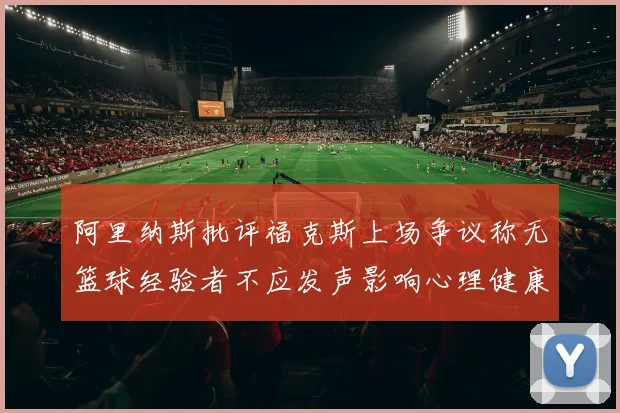 阿里纳斯批评福克斯上场争议称无篮球经验者不应发声影响心理健康