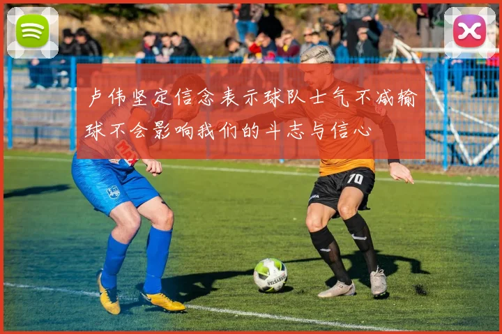 卢伟坚定信念表示球队士气不减输球不会影响我们的斗志与信心