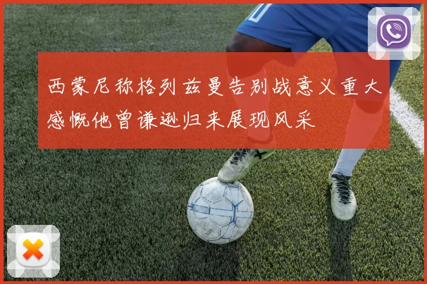 西蒙尼称格列兹曼告别战意义重大感慨他曾谦逊归来展现风采