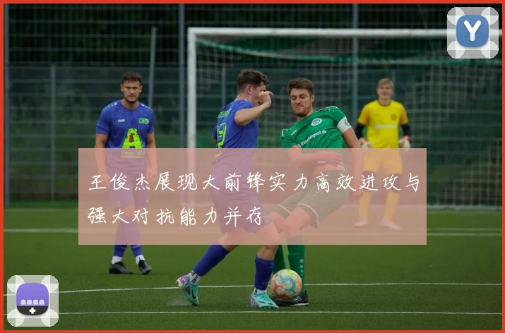 王俊杰展现大前锋实力高效进攻与强大对抗能力并存