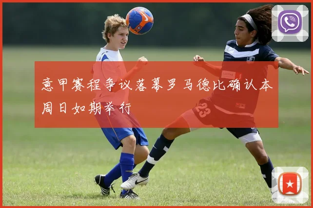 意甲赛程争议落幕罗马德比确认本周日如期举行
